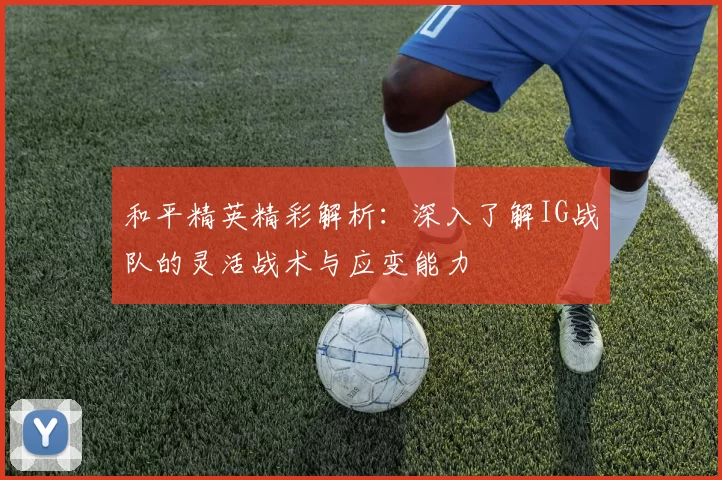和平精英精彩解析:深入了解IG战队的灵活战术与应变能力
