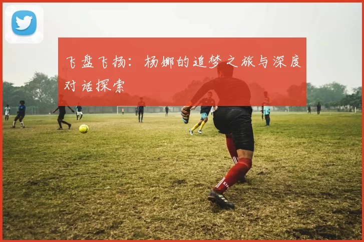 飞盘飞扬：杨娜的追梦之旅与深度对话探索