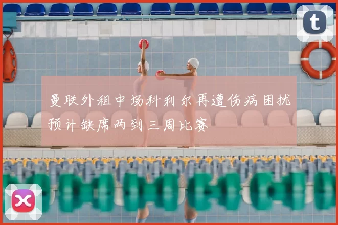 曼联外租中场科利尔再遭伤病困扰预计缺席两到三周比赛