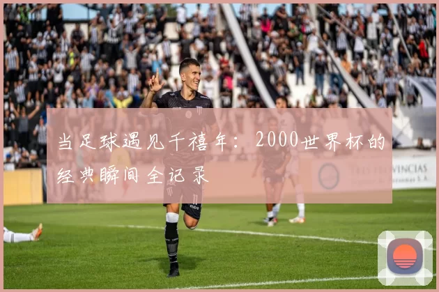 当足球遇见千禧年:2000世界杯的经典瞬间全记录