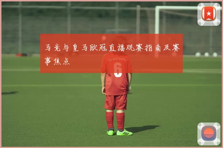 马竞与皇马欧冠直播观赛指南及赛事焦点