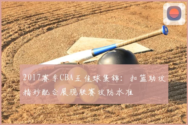 2017赛季CBA五佳球集锦：扣篮助攻精妙配合展现联赛攻防水准