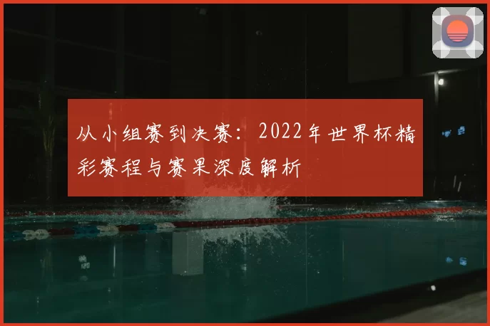 从小组赛到决赛:2022年世界杯精彩赛程与赛果深度解析
