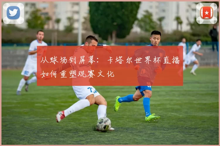 从球场到屏幕:卡塔尔世界杯直播如何重塑观赛文化