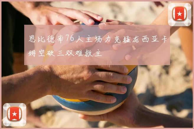 恩比德率76人主场力克猛龙西亚卡姆空砍三双难救主