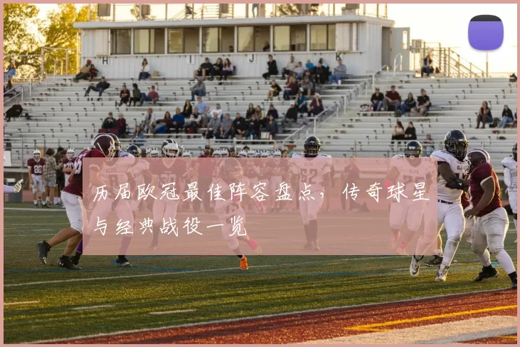 历届欧冠最佳阵容盘点,传奇球星与经典战役一览