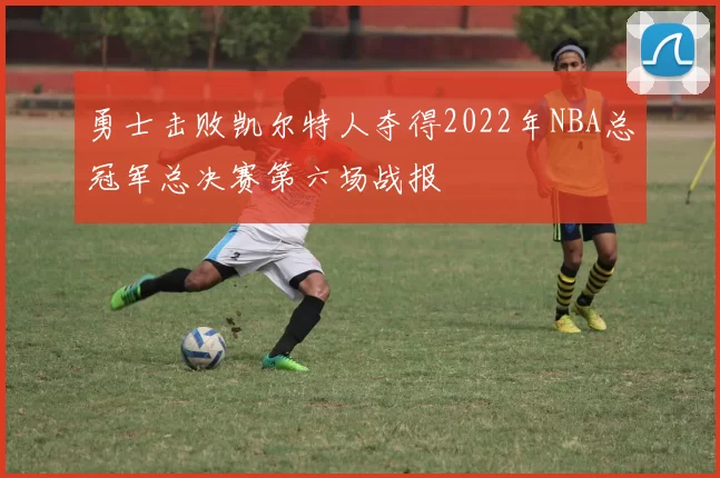 勇士击败凯尔特人夺得2022年NBA总冠军总决赛第六场战报