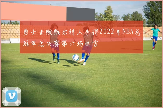 勇士击败凯尔特人夺得2022年NBA总冠军总决赛第六场收官