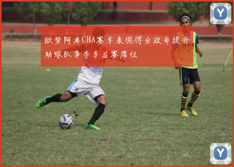 欧努阿库CBA赛季表现得分效率提升助球队争夺季后赛席位