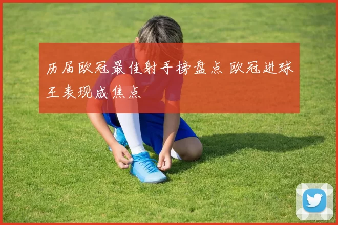 历届欧冠最佳射手榜盘点 欧冠进球王表现成焦点