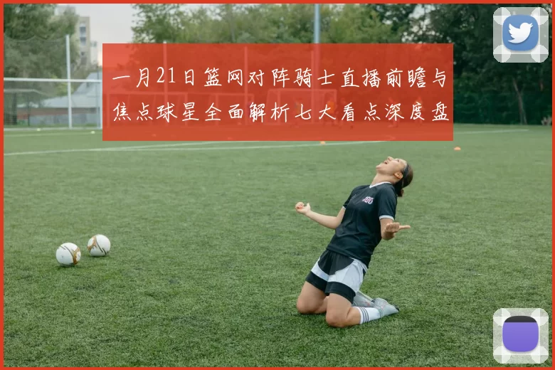 一月21日篮网对阵骑士直播前瞻与焦点球星全面解析七大看点深度盘点