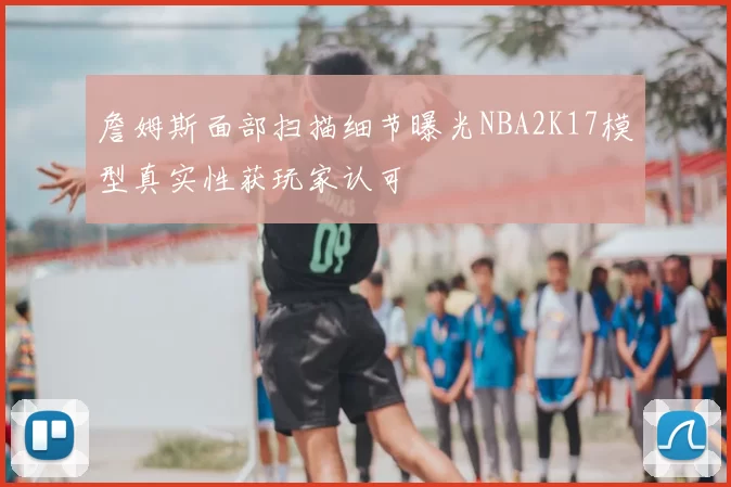 詹姆斯面部扫描细节曝光NBA2K17模型真实性获玩家认可