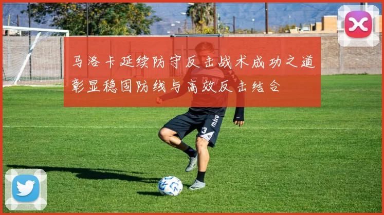 马洛卡延续防守反击战术成功之道彰显稳固防线与高效反击结合