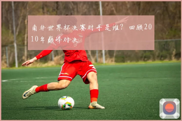 南非世界杯决赛对手是谁?回顾2010年巅峰对决