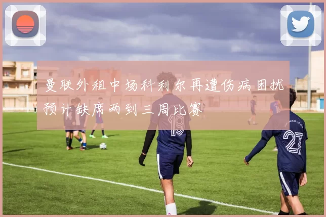 曼联外租中场科利尔再遭伤病困扰预计缺席两到三周比赛