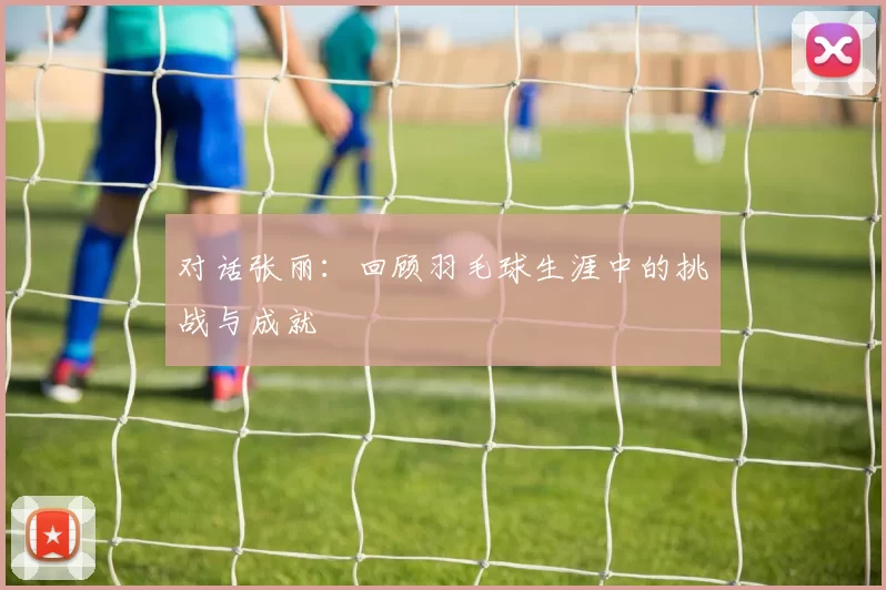 对话张丽：回顾羽毛球生涯中的挑战与成就