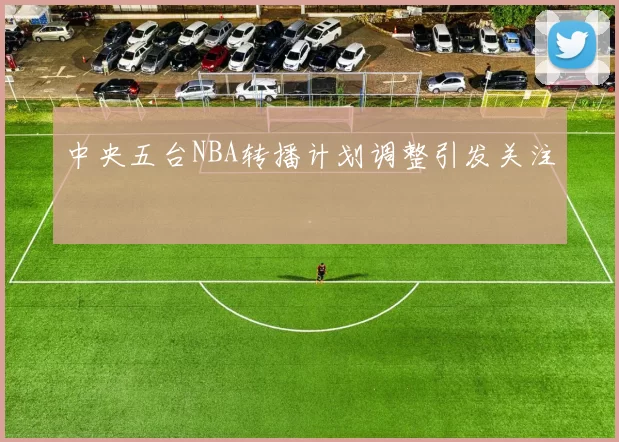 中央五台NBA转播计划调整引发关注