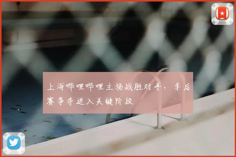 上海哔哩哔哩主场战胜对手,季后赛争夺进入关键阶段