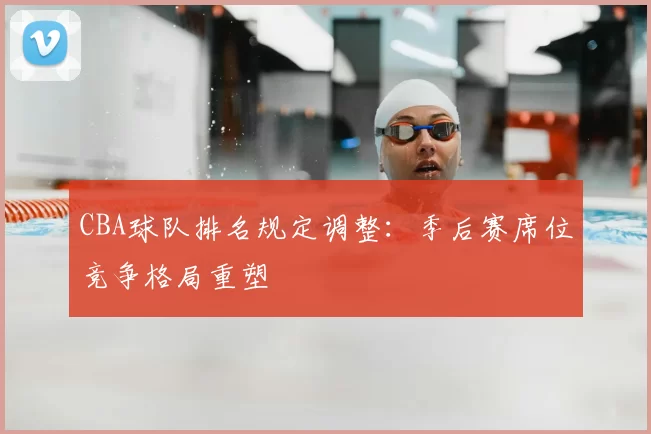 CBA球队排名规定调整：季后赛席位竞争格局重塑