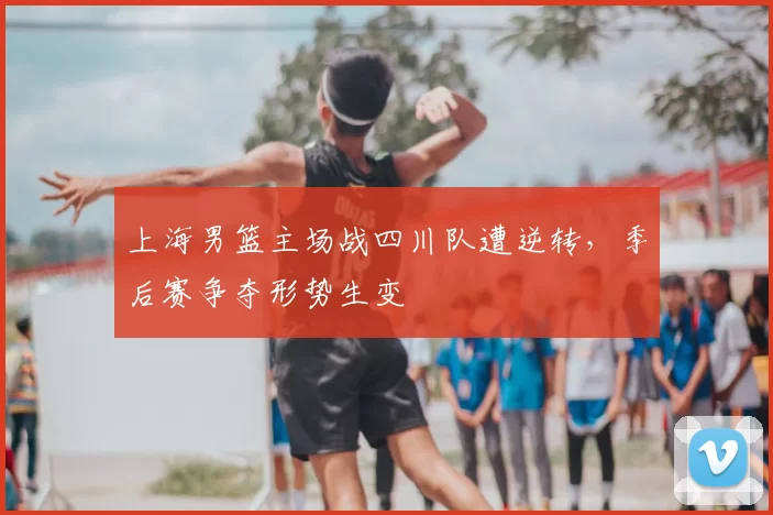 上海男篮主场战四川队遭逆转,季后赛争夺形势生变