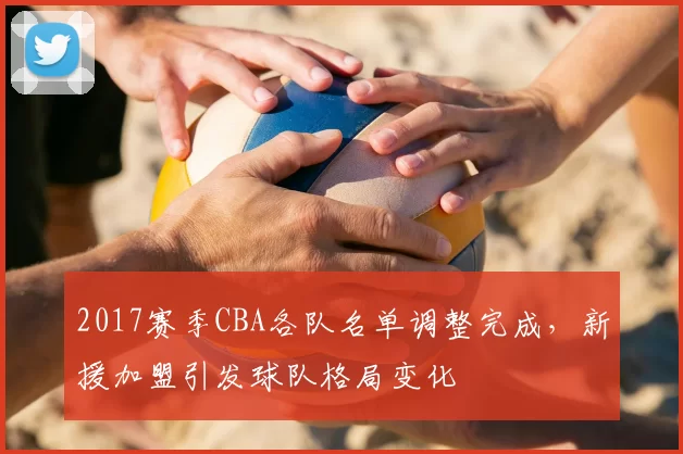 2017赛季CBA各队名单调整完成，新援加盟引发球队格局变化