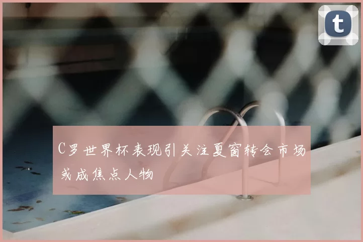 C罗世界杯表现引关注夏窗转会市场或成焦点人物
