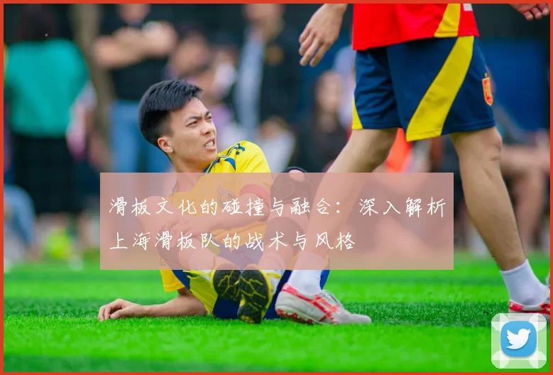 滑板文化的碰撞与融合：深入解析上海滑板队的战术与风格