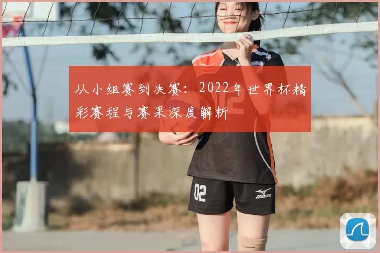从小组赛到决赛:2022年世界杯精彩赛程与赛果深度解析