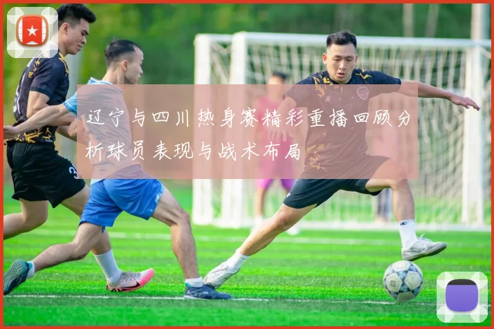 辽宁与四川热身赛精彩重播回顾分析球员表现与战术布局