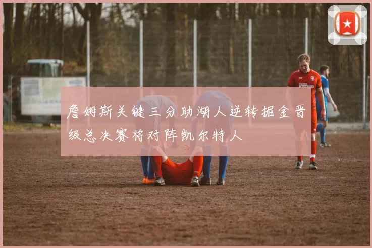 詹姆斯关键三分助湖人逆转掘金晋级总决赛将对阵凯尔特人