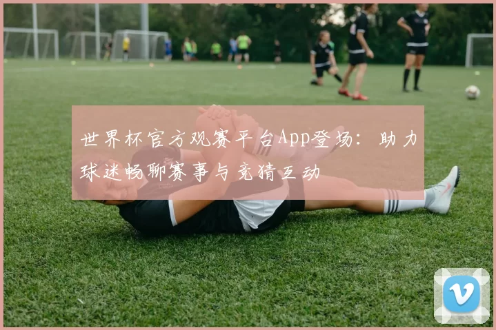 世界杯官方观赛平台App登场：助力球迷畅聊赛事与竞猜互动