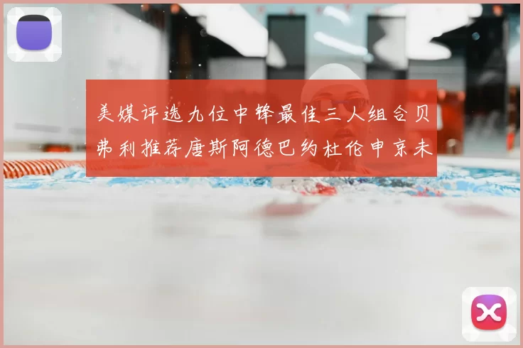 美媒评选九位中锋最佳三人组合贝弗利推荐唐斯阿德巴约杜伦申京未入选