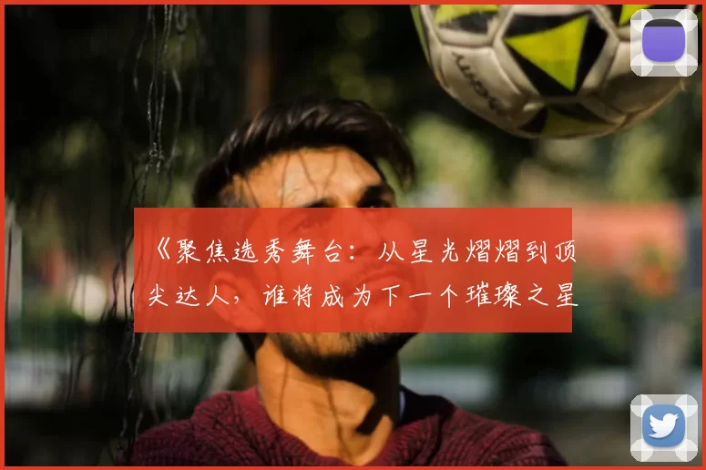 《聚焦选秀舞台：从星光熠熠到顶尖达人，谁将成为下一个璀璨之星》