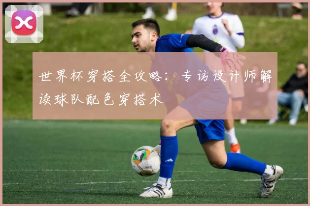 世界杯穿搭全攻略：专访设计师解读球队配色穿搭术
