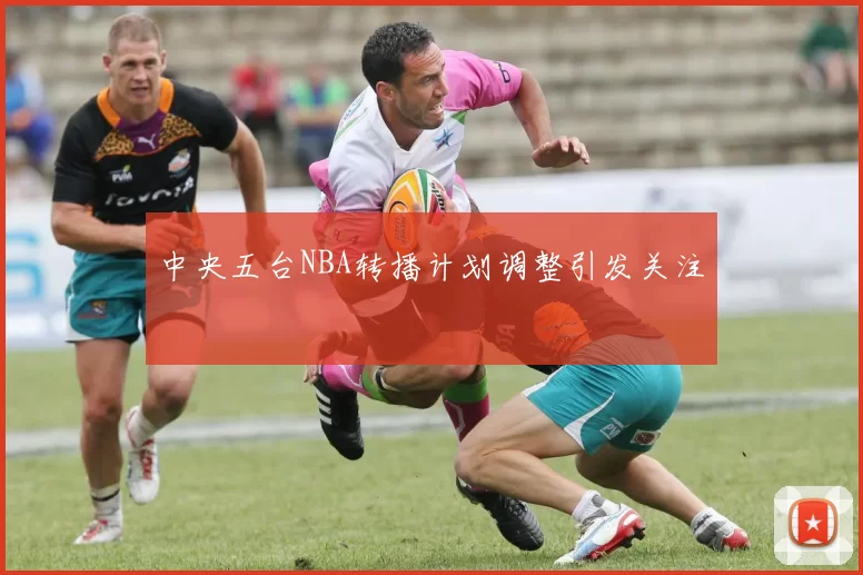 中央五台NBA转播计划调整引发关注