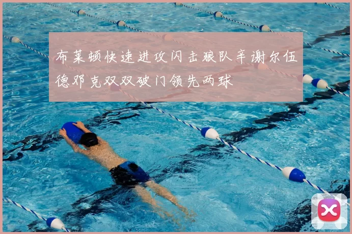布莱顿快速进攻闪击狼队辛谢尔伍德邓克双双破门领先两球