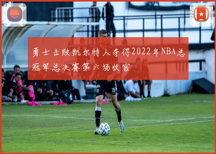 勇士击败凯尔特人夺得2022年NBA总冠军总决赛第六场收官