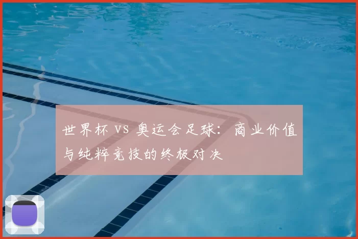 世界杯 vs 奥运会足球:商业价值与纯粹竞技的终极对决