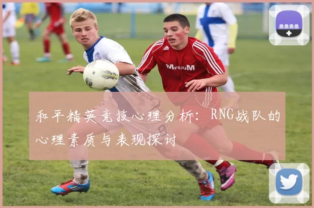 和平精英竞技心理分析:RNG战队的心理素质与表现探讨