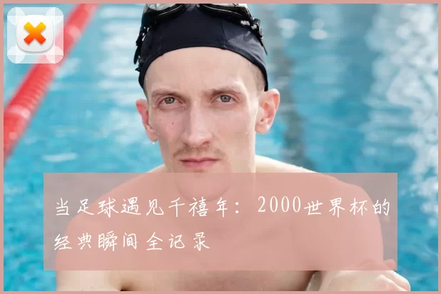 当足球遇见千禧年：2000世界杯的经典瞬间全记录