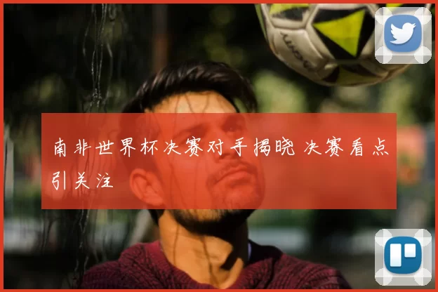 南非世界杯决赛对手揭晓 决赛看点引关注
