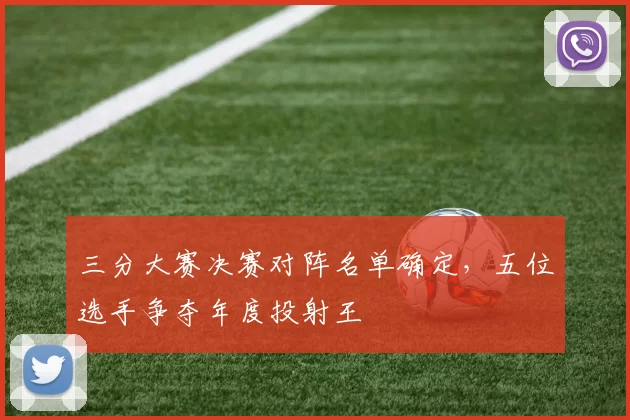 三分大赛决赛对阵名单确定，五位选手争夺年度投射王