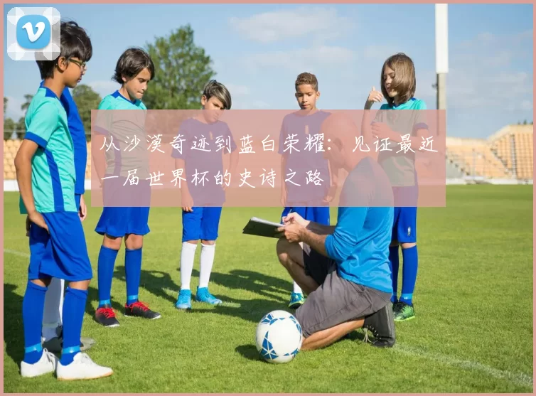 从沙漠奇迹到蓝白荣耀：见证最近一届世界杯的史诗之路