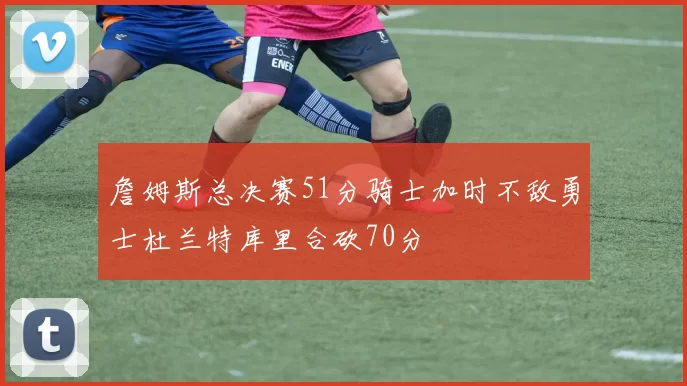 詹姆斯总决赛51分骑士加时不敌勇士杜兰特库里合砍70分