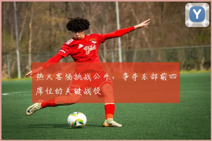 热火客场挑战公牛,争夺东部前四席位的关键战役