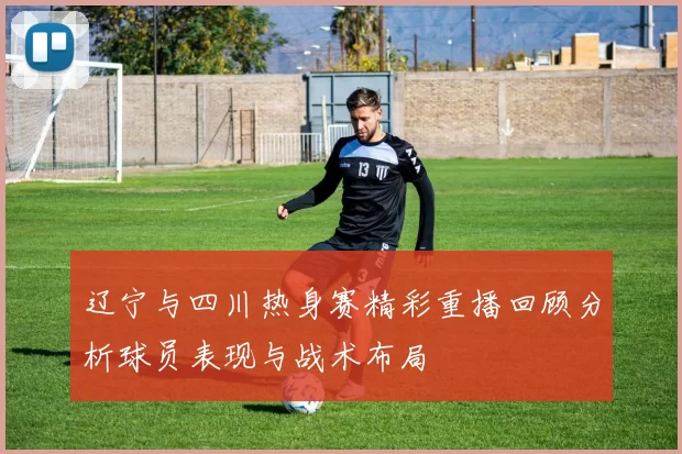 辽宁与四川热身赛精彩重播回顾分析球员表现与战术布局