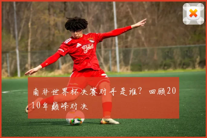 南非世界杯决赛对手是谁?回顾2010年巅峰对决