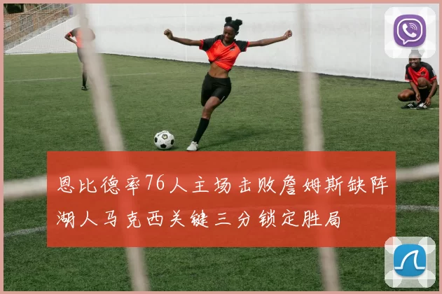 恩比德率76人主场击败詹姆斯缺阵湖人马克西关键三分锁定胜局