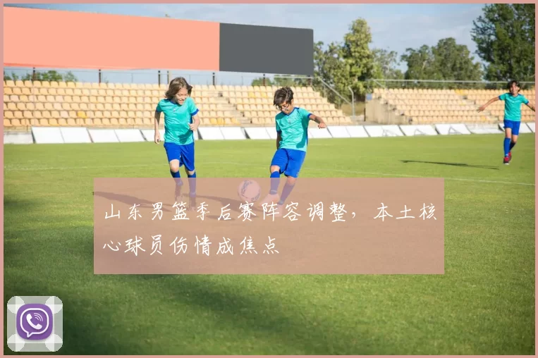 山东男篮季后赛阵容调整，本土核心球员伤情成焦点