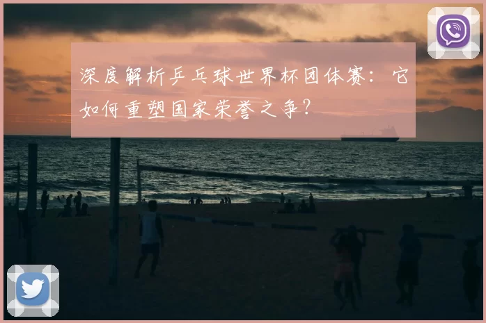 深度解析乒乓球世界杯团体赛:它如何重塑国家荣誉之争?